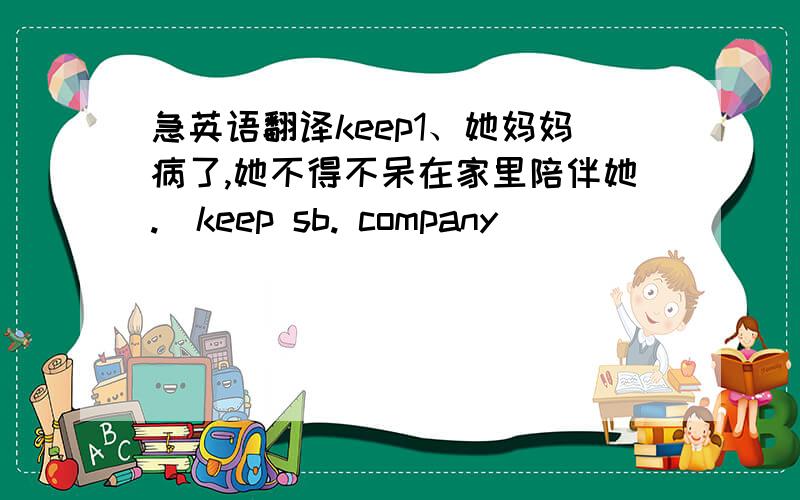 急英语翻译keep1、她妈妈病了,她不得不呆在家里陪伴她.（keep sb. company)