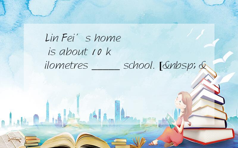 Lin Fei’s home is about 10 kilometres _____ school. [ &