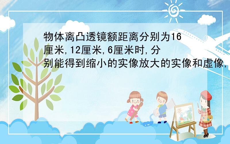 物体离凸透镜额距离分别为16厘米,12厘米,6厘米时,分别能得到缩小的实像放大的实像和虚像,则该透镜的焦距