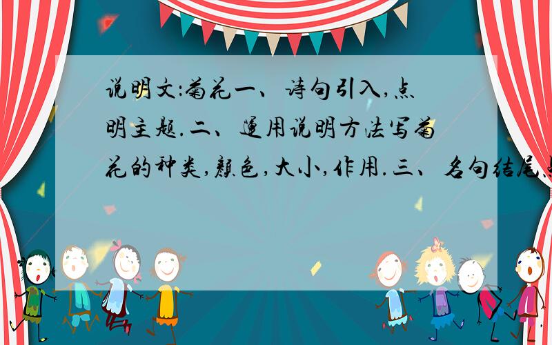 说明文：菊花一、诗句引入,点明主题.二、运用说明方法写菊花的种类,颜色,大小,作用.三、名句结尾点出自己对菊花的爱.