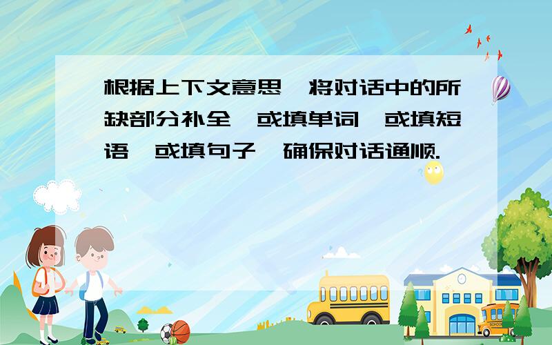 根据上下文意思,将对话中的所缺部分补全,或填单词,或填短语,或填句子,确保对话通顺.