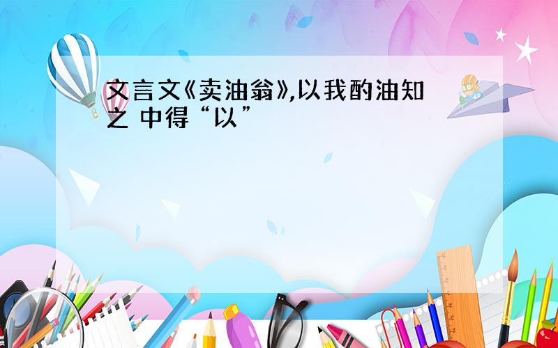 文言文《卖油翁》,以我酌油知之 中得 “以”