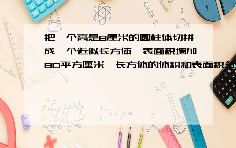 把一个高是8厘米的圆柱体切拼成一个近似长方体,表面积增加80平方厘米,长方体的体积和表面积分别是多少?