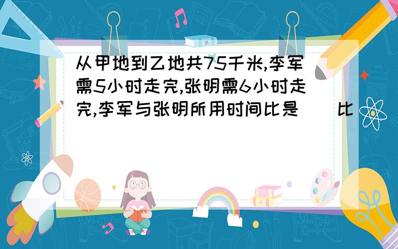 从甲地到乙地共75千米,李军需5小时走完,张明需6小时走完,李军与张明所用时间比是（）比（）