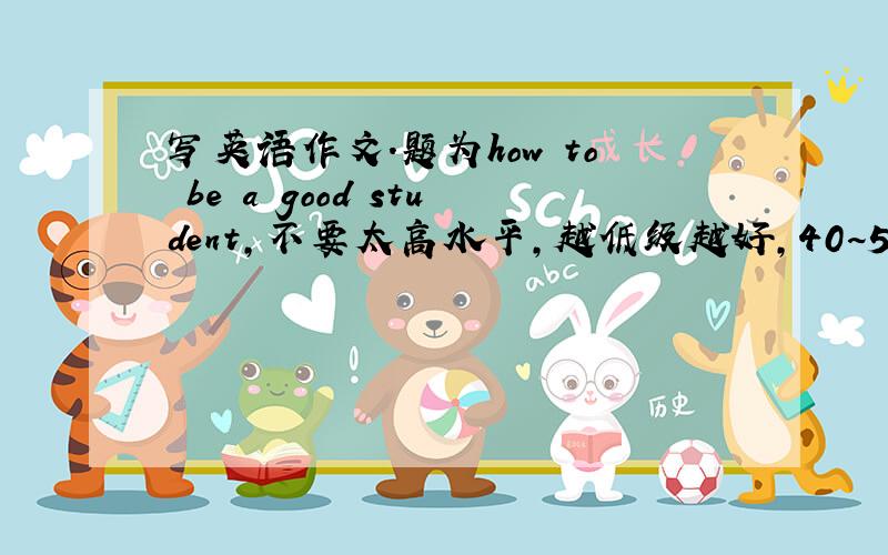 写英语作文.题为how to be a good student,不要太高水平,越低级越好,40~50个词