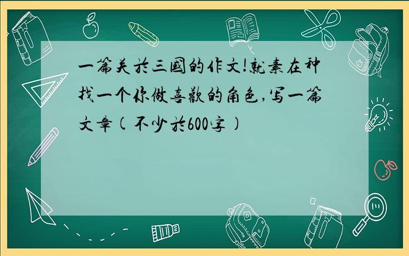 一篇关於三国的作文!就素在种找一个你做喜欢的角色,写一篇文章(不少於600字)