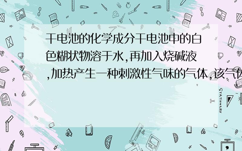 干电池的化学成分干电池中的白色糊状物溶于水,再加入烧碱液,加热产生一种刺激性气味的气体,该气体的水溶液PH值＞7,且常用