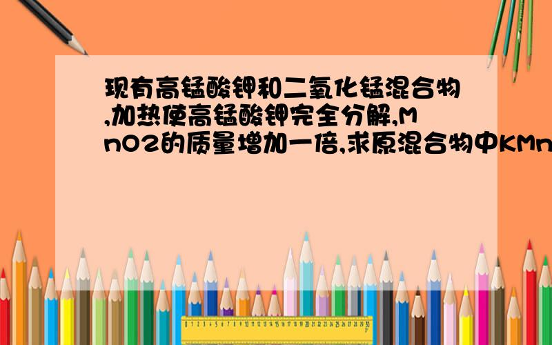 现有高锰酸钾和二氧化锰混合物,加热使高锰酸钾完全分解,MnO2的质量增加一倍,求原混合物中KMnO4的质量分