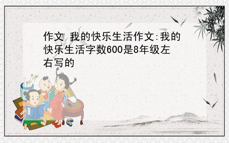 作文 我的快乐生活作文:我的快乐生活字数600是8年级左右写的