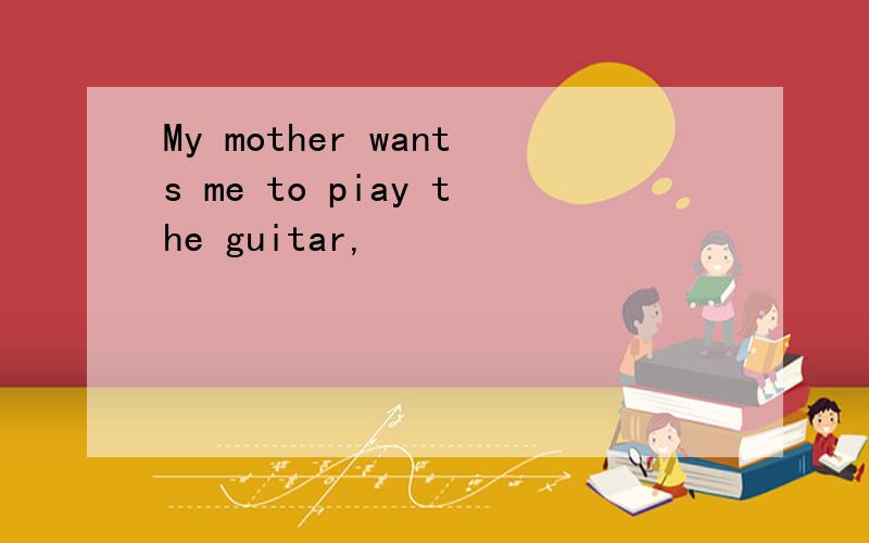 My mother wants me to piay the guitar,