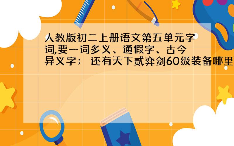 人教版初二上册语文第五单元字词,要一词多义、通假字、古今异义字； 还有天下贰弈剑60级装备哪里找?