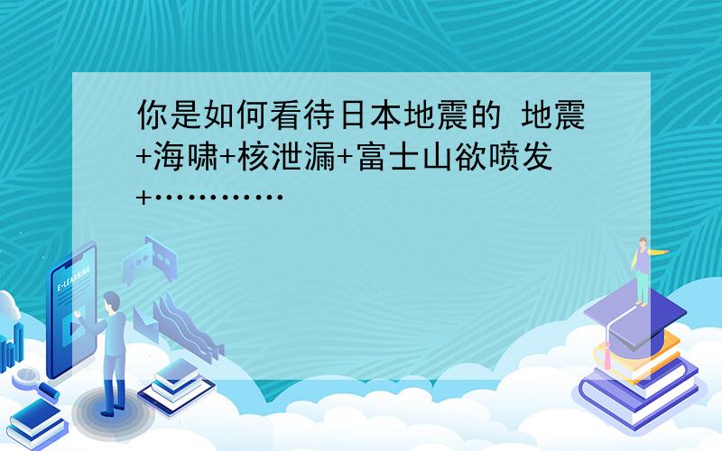 你是如何看待日本地震的 地震+海啸+核泄漏+富士山欲喷发+…………