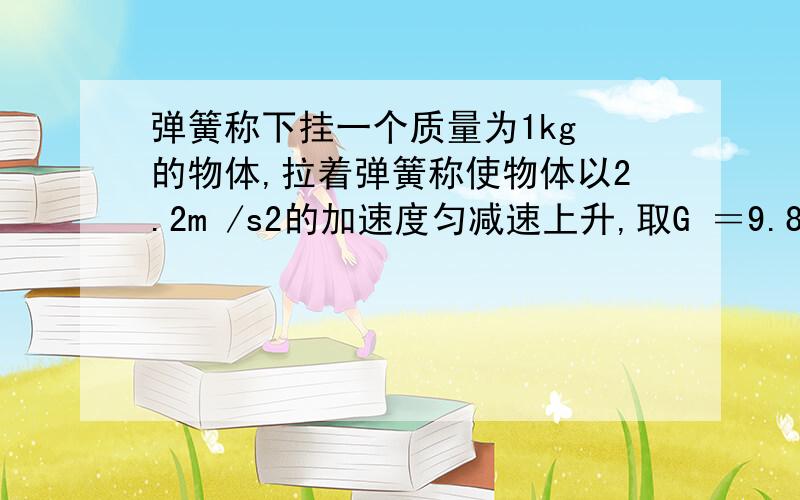 弹簧称下挂一个质量为1kg 的物体,拉着弹簧称使物体以2.2m /s2的加速度匀减速上升,取G ＝9.8Mm /s2,则