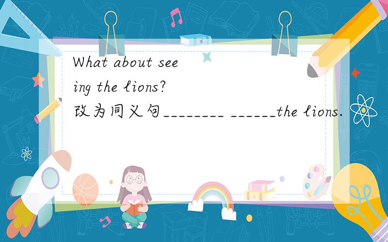 What about seeing the lions?改为同义句________ ______the lions.