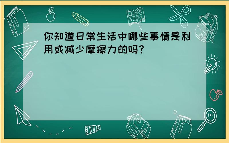 你知道日常生活中哪些事情是利用或减少摩擦力的吗?