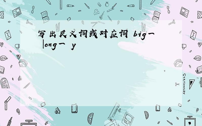 写出反义词或对应词 big一 |ong一 y