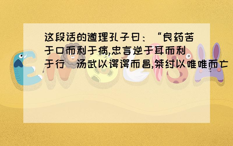 这段话的道理孔子曰：“良药苦于口而利于病,忠言逆于耳而利于行．汤武以谔谔而昌,桀纣以唯唯而亡．君无争臣,父无争子,兄无争