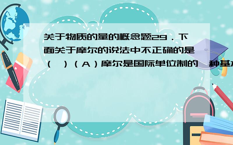 关于物质的量的概念题29．下面关于摩尔的说法中不正确的是（ ）（A）摩尔是国际单位制的一种基本单位（B）摩尔是表示物质微