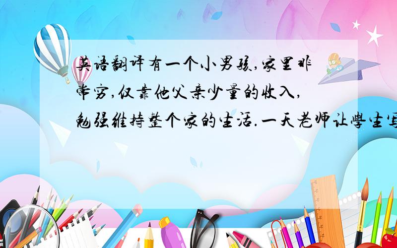 英语翻译有一个小男孩,家里非常穷,仅靠他父亲少量的收入,勉强维持整个家的生活.一天老师让学生写一篇作文,是关于自己梦想的