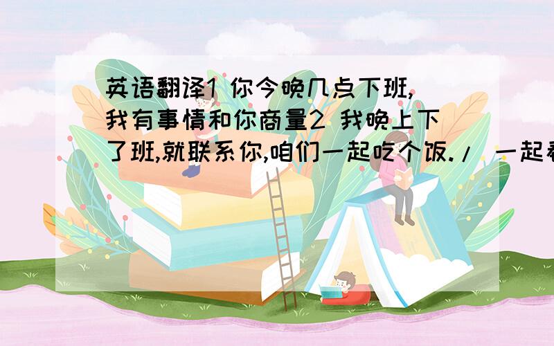 英语翻译1 你今晚几点下班,我有事情和你商量2 我晚上下了班,就联系你,咱们一起吃个饭./ 一起看电影.3 昨天我和她