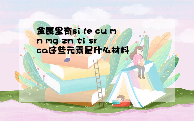 金属里有si fe cu mn mg zn ti sr ca这些元素是什么材料