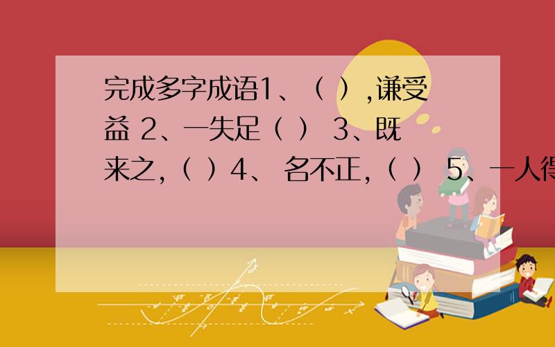 完成多字成语1、（ ）,谦受益 2、一失足（ ） 3、既来之,（ ）4、 名不正,（ ） 5、一人得道,（ ）6、（ ）