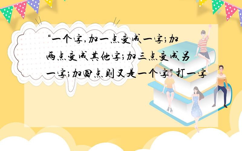 “一个字,加一点变成一字；加两点变成其他字；加三点变成另一字；加四点则又是一个字”打一字