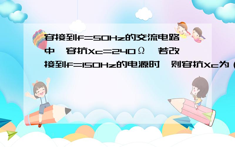 容接到f=50Hz的交流电路中,容抗Xc=240Ω,若改接到f=150Hz的电源时,则容抗Xc为（）Ω