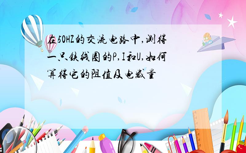 在50HZ的交流电路中,测得一只铁线圈的P,I和U,如何算得它的阻值及电感量