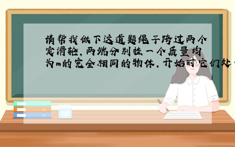 请帮我做下这道题绳子跨过两个定滑轮,两端分别挂一个质量均为m的完全相同的物体,开始时它们处于同一高度.现将右边的物体在平