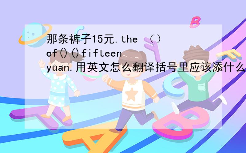 那条裤子15元.the （）of()()fifteen yuan.用英文怎么翻译括号里应该添什么.