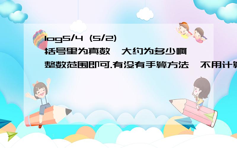 log5/4 (5/2) 【括号里为真数】大约为多少啊,整数范围即可.有没有手算方法,不用计算器摁.