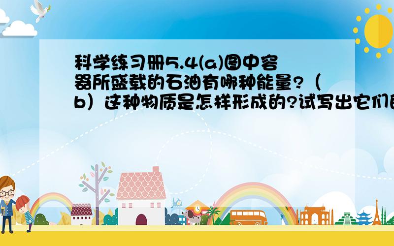 科学练习册5.4(a)图中容器所盛载的石油有哪种能量?（b）这种物质是怎样形成的?试写出它们的能的来源故事?