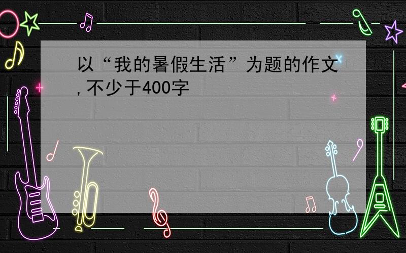 以“我的暑假生活”为题的作文,不少于400字