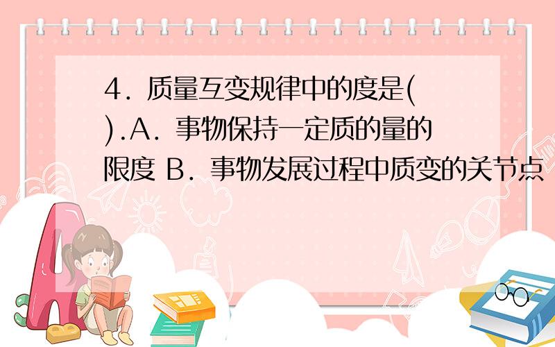 4．质量互变规律中的度是( ).A．事物保持一定质的量的限度 B．事物发展过程中质变的关节点 C．事物存在的