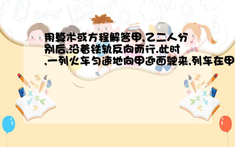 用算术或方程解答甲,乙二人分别后,沿着铁轨反向而行.此时,一列火车匀速地向甲迎面驶来,列车在甲身旁开过,用了15秒,然后