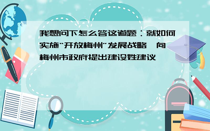 我想问下怎么答这道题：就如何实施“开放梅州”发展战略,向梅州市政府提出建设姓建议