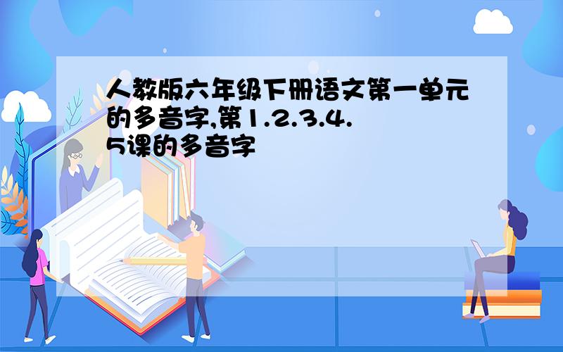 人教版六年级下册语文第一单元的多音字,第1.2.3.4.5课的多音字