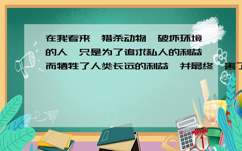 在我看来,猎杀动物、破坏环境的人,只是为了追求私人的利益而牺牲了人类长远的利益,并最终,害了自己.在道德上,这些人会受到