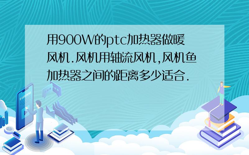 用900W的ptc加热器做暖风机.风机用轴流风机,风机鱼加热器之间的距离多少适合.