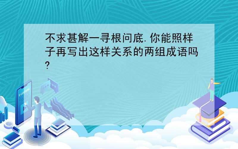 不求甚解一寻根问底.你能照样子再写出这样关系的两组成语吗?