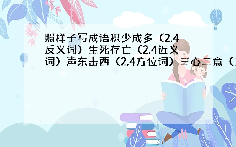 照样子写成语积少成多（2.4反义词）生死存亡（2.4近义词）声东击西（2.4方位词）三心二意（1.3数字）揠苗助长（表示