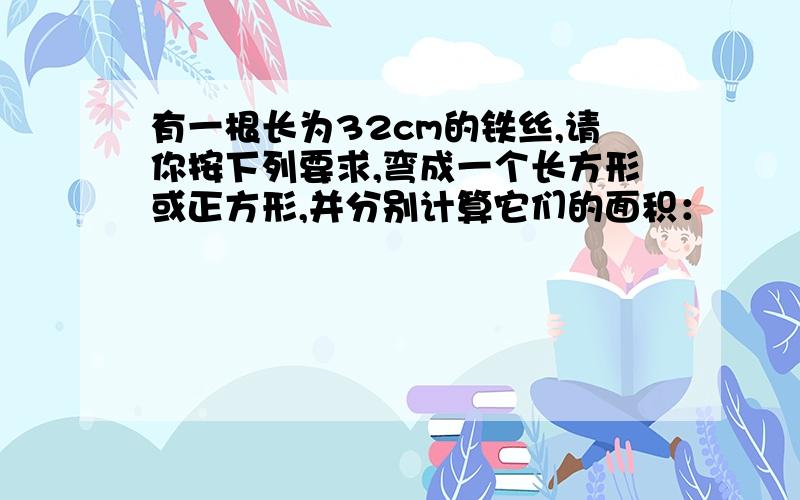 有一根长为32cm的铁丝,请你按下列要求,弯成一个长方形或正方形,并分别计算它们的面积：