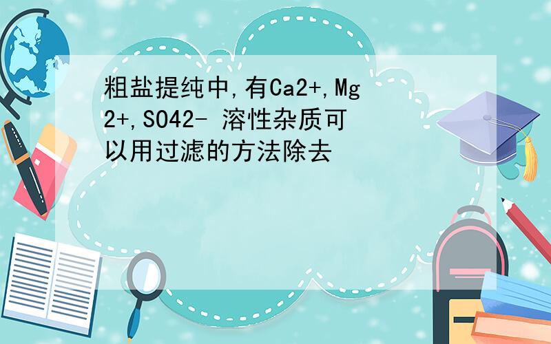 粗盐提纯中,有Ca2+,Mg2+,SO42- 溶性杂质可以用过滤的方法除去