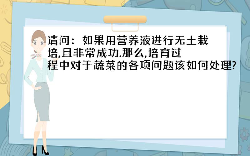 请问：如果用营养液进行无土栽培,且非常成功.那么,培育过程中对于蔬菜的各项问题该如何处理?