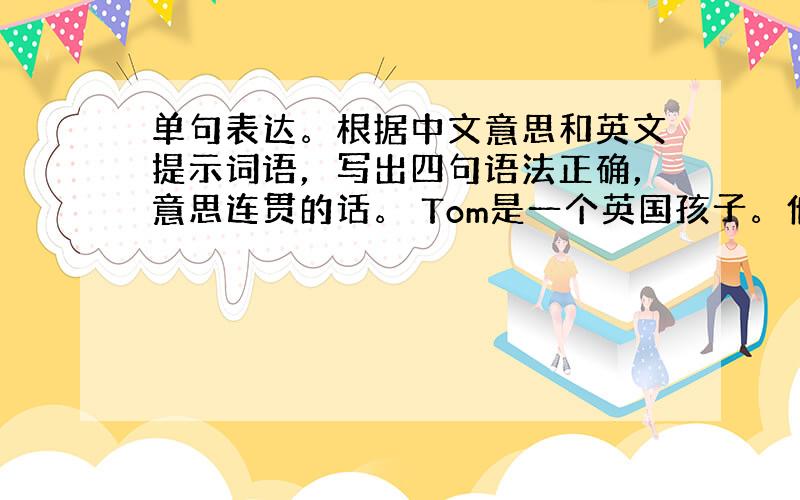 单句表达。根据中文意思和英文提示词语，写出四句语法正确，意思连贯的话。 Tom是一个英国孩子。他去年来到我们学校，……