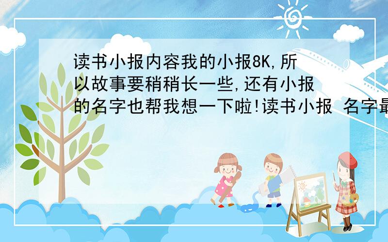 读书小报内容我的小报8K,所以故事要稍稍长一些,还有小报的名字也帮我想一下啦!读书小报 名字最好是两个字的!