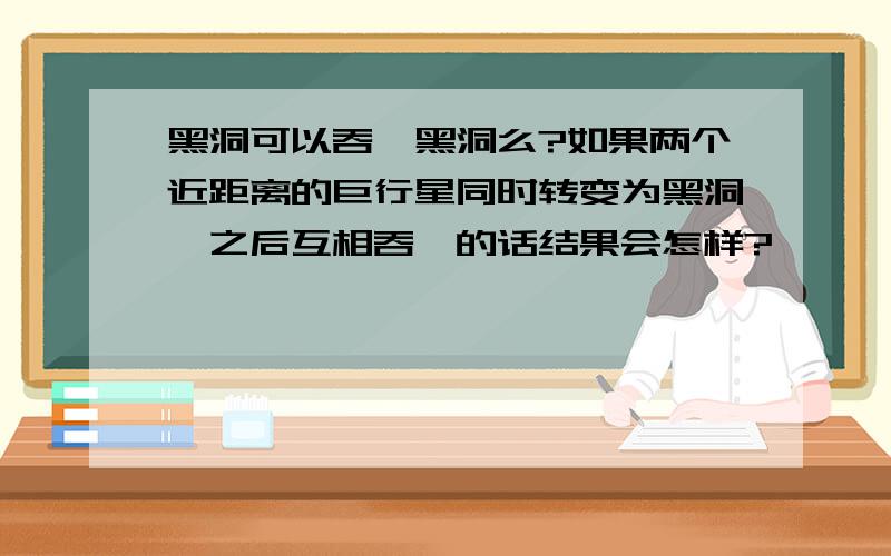 黑洞可以吞噬黑洞么?如果两个近距离的巨行星同时转变为黑洞,之后互相吞噬的话结果会怎样?