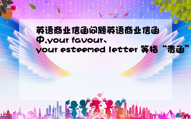 英语商业信函问题英语商业信函中,your favour、your esteemed letter 等指“贵函”,感觉是非