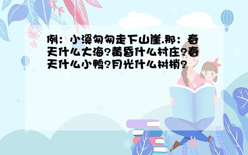 例：小溪匆匆走下山崖.那：春天什么大海?黄昏什么村庄?春天什么小鸭?月光什么树梢?